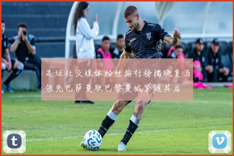 足坛社交媒体粉丝排行榜揭晓皇马领先巴萨曼联巴黎曼城紧随其后