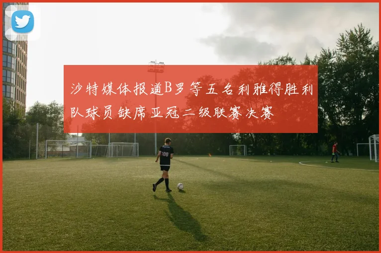 沙特媒体报道B罗等五名利雅得胜利队球员缺席亚冠二级联赛决赛