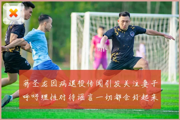 蒋圣龙因病退役传闻引发关注妻子呼吁理性对待谣言一切都会好起来