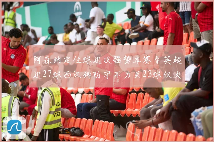 阿森纳定位球进攻强势本赛季英超进27球西汉姆防守不力丢23球仅次于伯恩茅斯