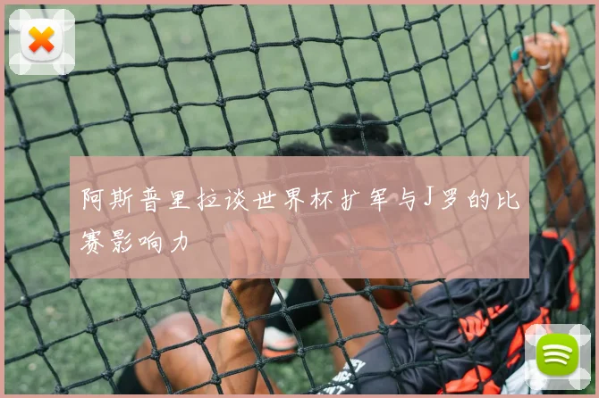 阿斯普里拉谈世界杯扩军与J罗的比赛影响力