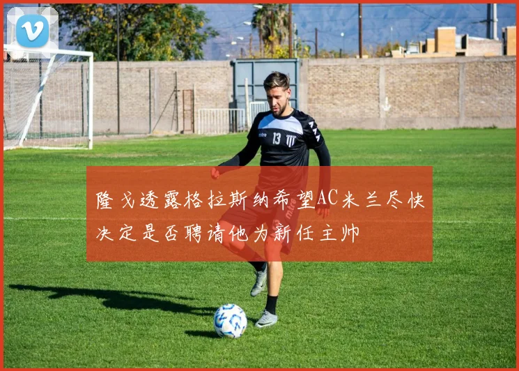 隆戈透露格拉斯纳希望AC米兰尽快决定是否聘请他为新任主帅