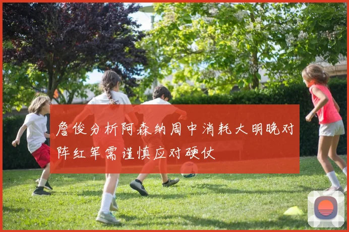 詹俊分析阿森纳周中消耗大明晚对阵红军需谨慎应对硬仗