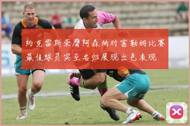 约克雷斯荣膺阿森纳对富勒姆比赛最佳球员实至名归展现出色表现