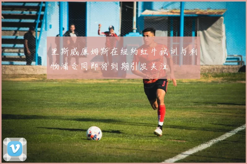 里斯威廉姆斯在纽约红牛试训与利物浦合同即将到期引发关注