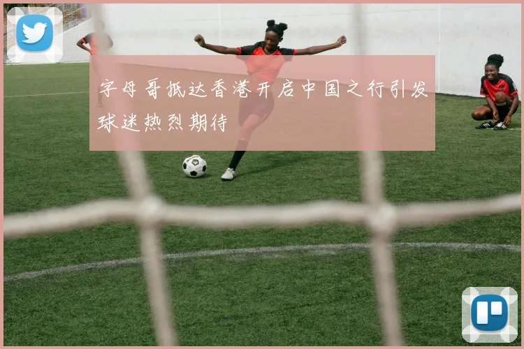 字母哥抵达香港开启中国之行引发球迷热烈期待