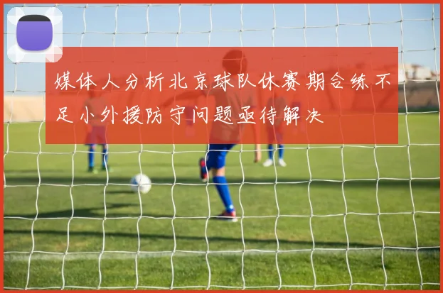 媒体人分析北京球队休赛期合练不足小外援防守问题亟待解决