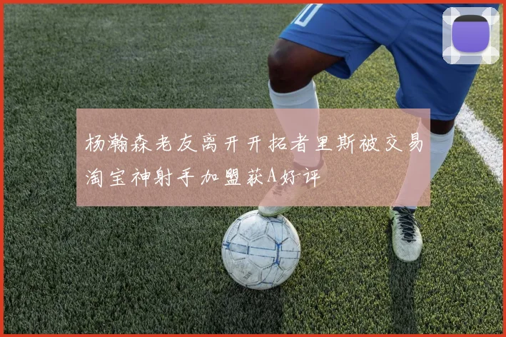 杨瀚森老友离开开拓者里斯被交易淘宝神射手加盟获A好评