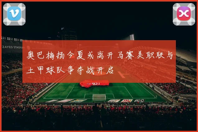 奥巴梅扬今夏或离开马赛美职联与土甲球队争夺战开启