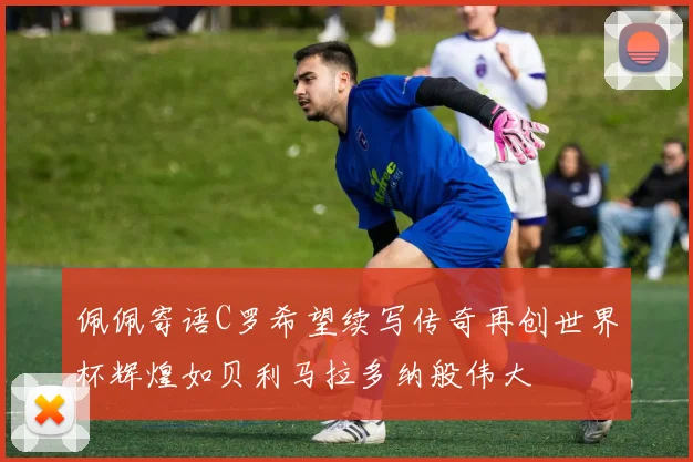 佩佩寄语C罗希望续写传奇再创世界杯辉煌如贝利马拉多纳般伟大