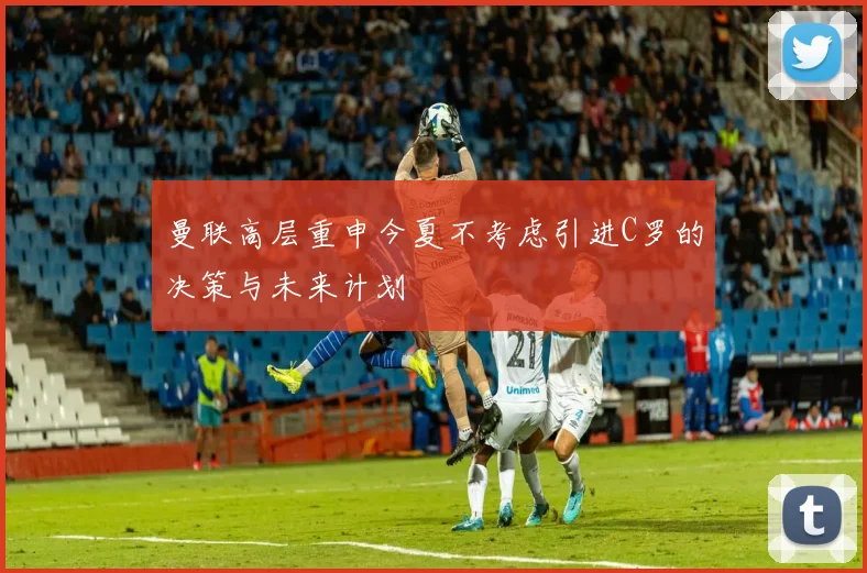 曼联高层重申今夏不考虑引进C罗的决策与未来计划