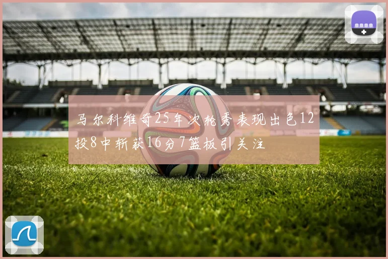 马尔科维奇25年次轮秀表现出色12投8中斩获16分7篮板引关注