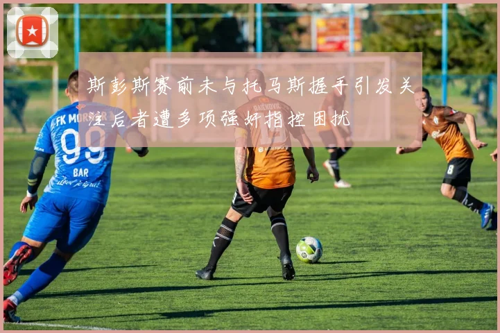 斯彭斯赛前未与托马斯握手引发关注后者遭多项强奸指控困扰