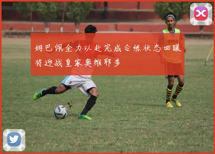姆巴佩全力以赴完成合练状态回暖将迎战皇家奥维耶多