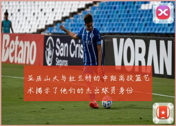 亚历山大与杜兰特的中距离投篮艺术揭示了他们的杰出球员身份