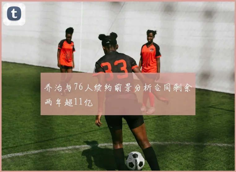 乔治与76人续约前景分析合同剩余两年超11亿