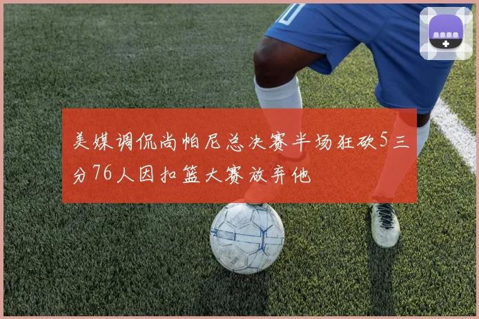 美媒调侃尚帕尼总决赛半场狂砍5三分76人因扣篮大赛放弃他