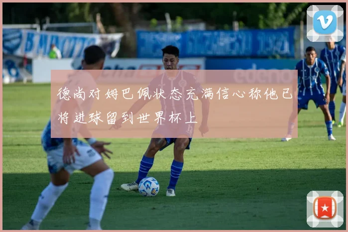 德尚对姆巴佩状态充满信心称他已将进球留到世界杯上